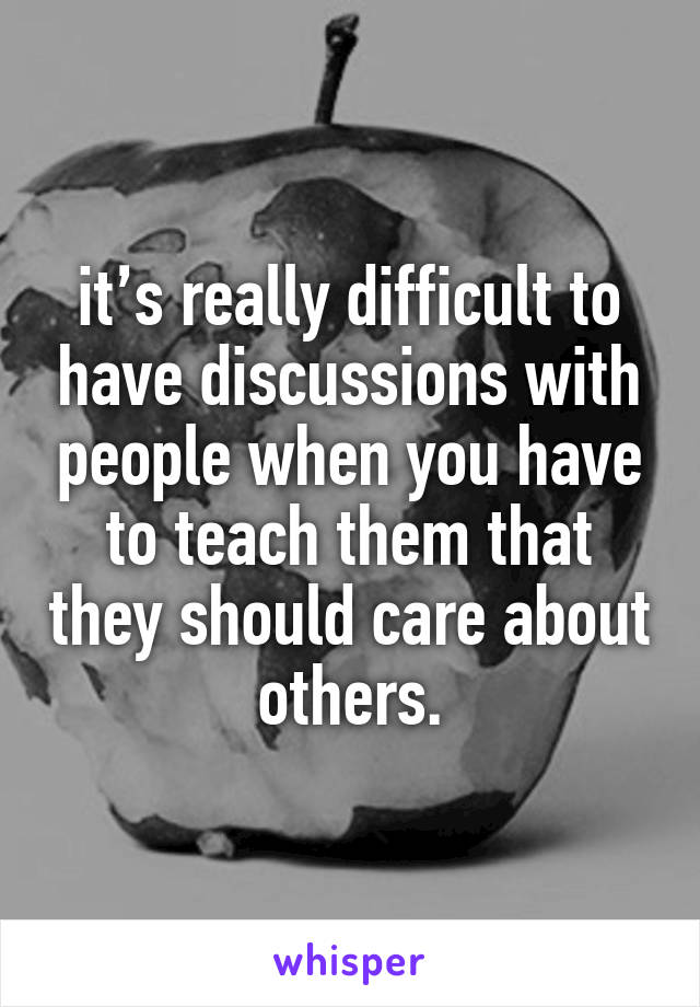 it’s really difficult to have discussions with people when you have to teach them that they should care about others.