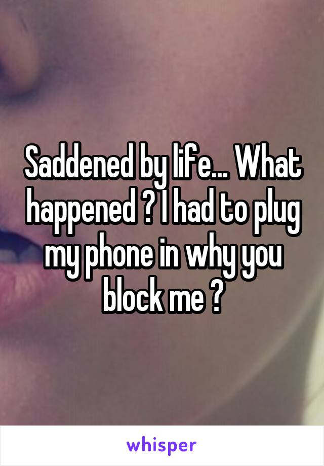 Saddened by life... What happened ? I had to plug my phone in why you block me ?