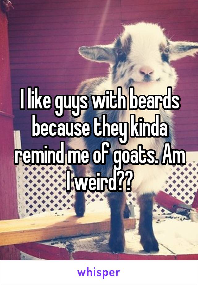 I like guys with beards because they kinda remind me of goats. Am I weird??