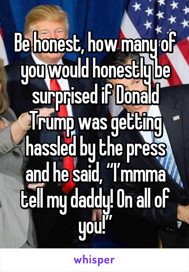 Be honest, how many of you would honestly be surprised if Donald Trump was getting hassled by the press and he said, “I’mmma tell my daddy! On all of you!”