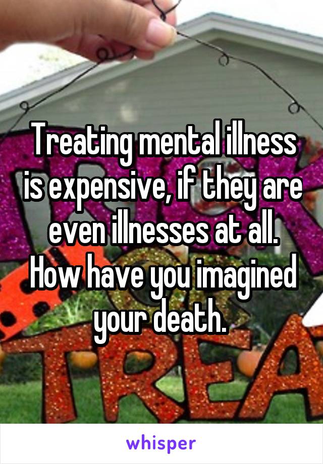 Treating mental illness is expensive, if they are even illnesses at all. How have you imagined your death. 