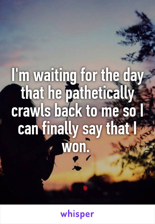 I'm waiting for the day that he pathetically crawls back to me so I can finally say that I won. 