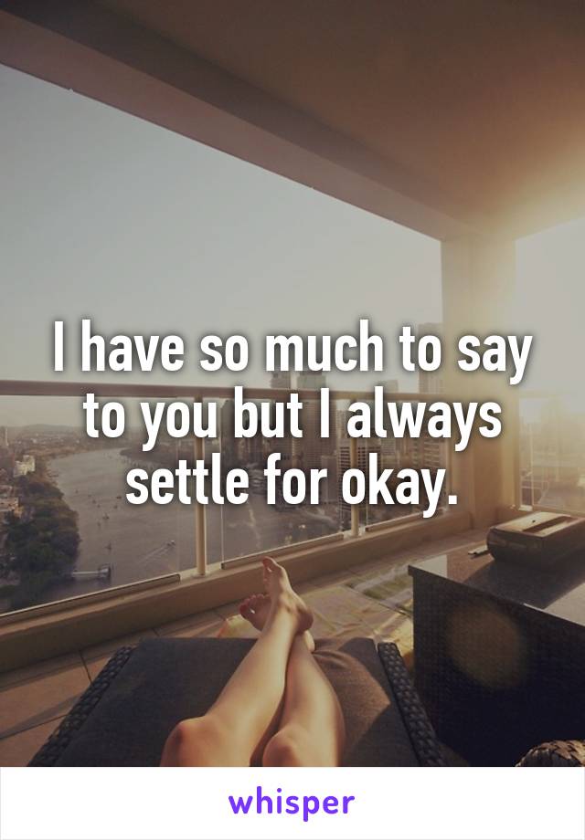 I have so much to say to you but I always settle for okay.