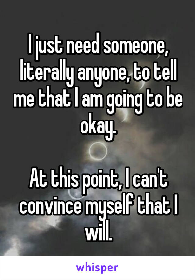 I just need someone, literally anyone, to tell me that I am going to be okay.

At this point, I can't convince myself that I will.