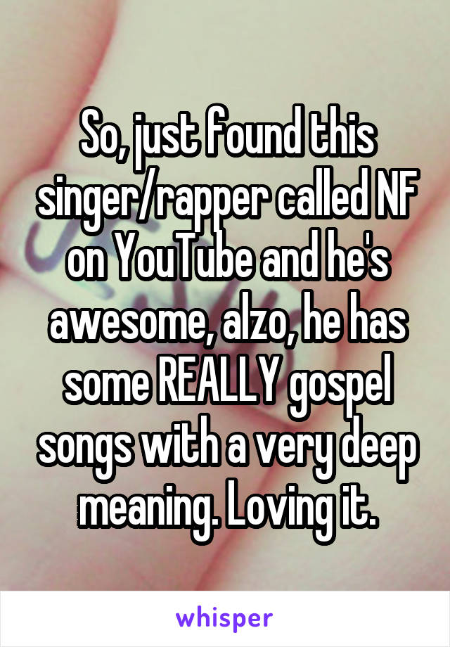 So, just found this singer/rapper called NF on YouTube and he's awesome, alzo, he has some REALLY gospel songs with a very deep meaning. Loving it.