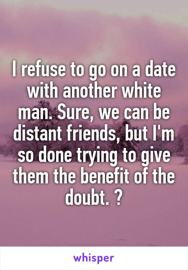 I refuse to go on a date with another white man. Sure, we can be distant friends, but I'm so done trying to give them the benefit of the doubt. 🙄