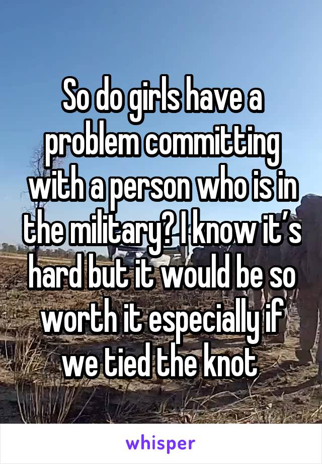 So do girls have a problem committing with a person who is in the military? I know it’s hard but it would be so worth it especially if we tied the knot 