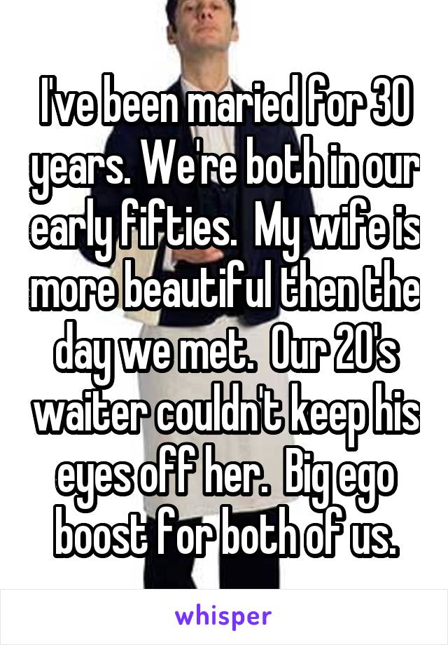 I've been maried for 30 years. We're both in our early fifties.  My wife is more beautiful then the day we met.  Our 20's waiter couldn't keep his eyes off her.  Big ego boost for both of us.