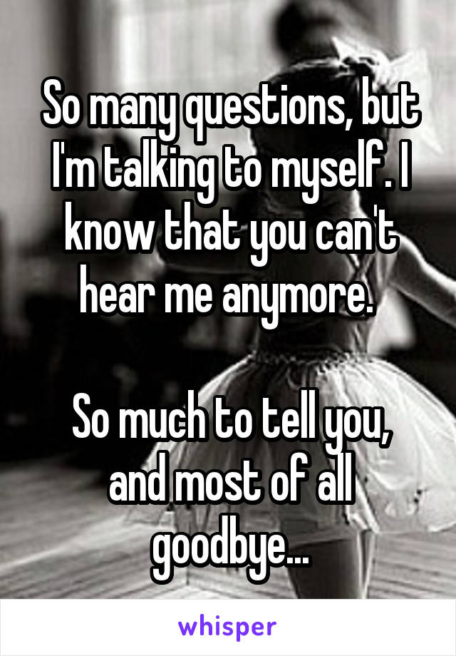 So many questions, but I'm talking to myself. I know that you can't hear me anymore. 

So much to tell you, and most of all goodbye...