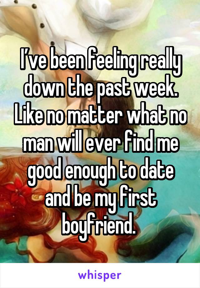 I’ve been feeling really down the past week. Like no matter what no man will ever find me good enough to date and be my first boyfriend. 