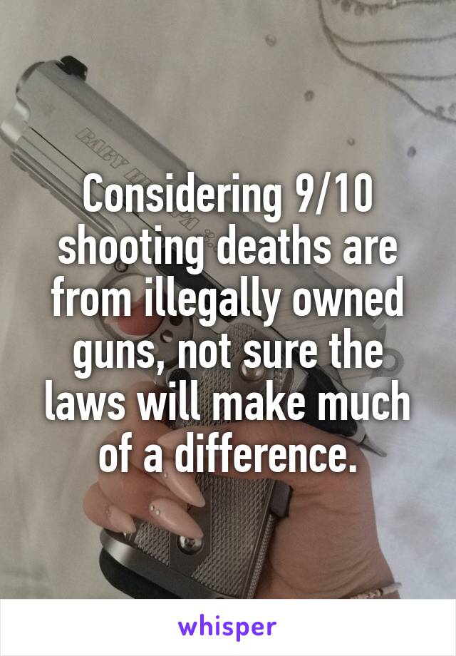 Considering 9/10 shooting deaths are from illegally owned guns, not sure the laws will make much of a difference.