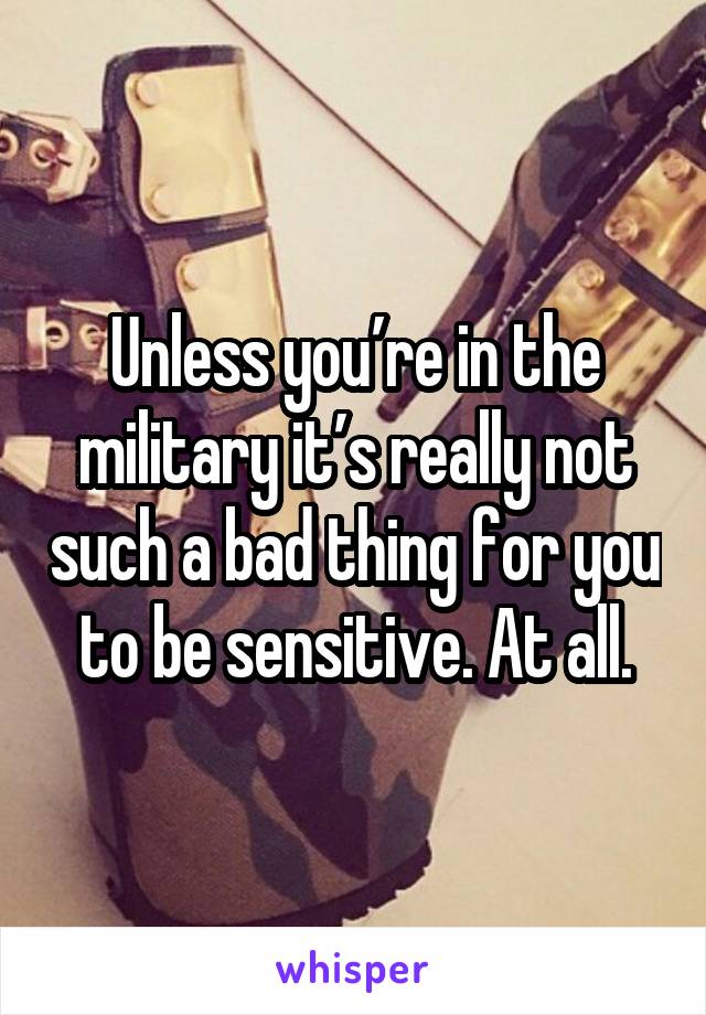 Unless you’re in the military it’s really not such a bad thing for you to be sensitive. At all.