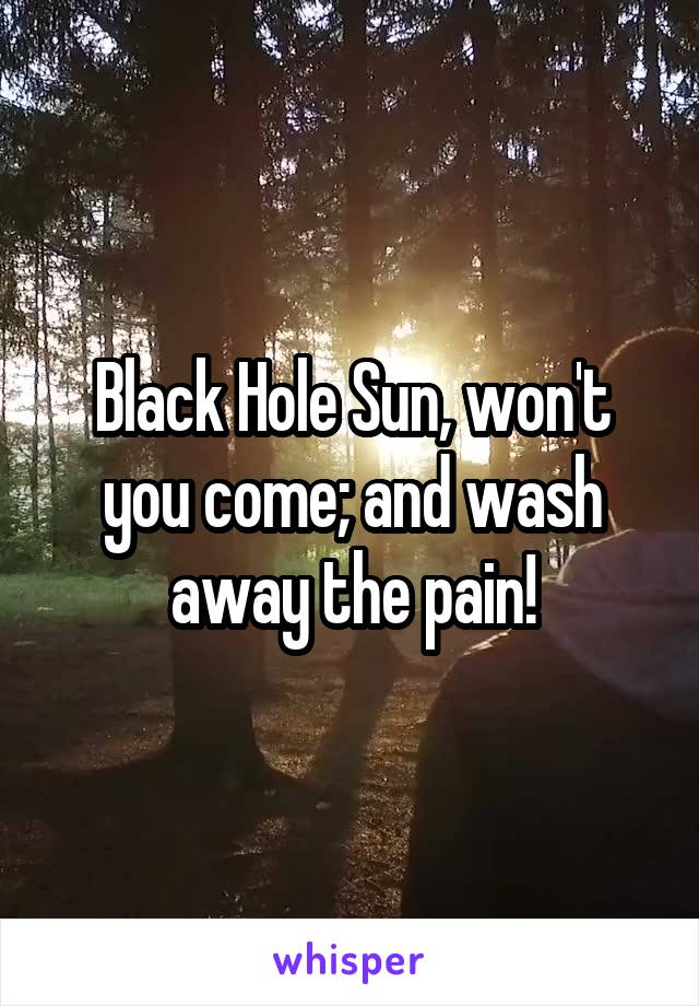 Black Hole Sun, won't you come; and wash away the pain!