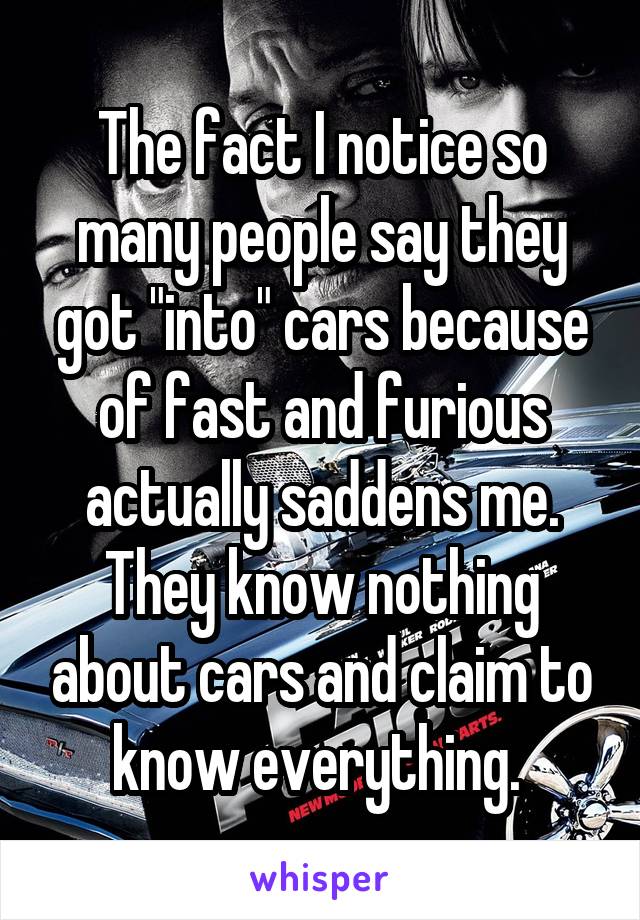 The fact I notice so many people say they got "into" cars because of fast and furious actually saddens me. They know nothing about cars and claim to know everything. 