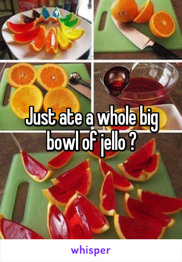 Just ate a whole big bowl of jello 😋