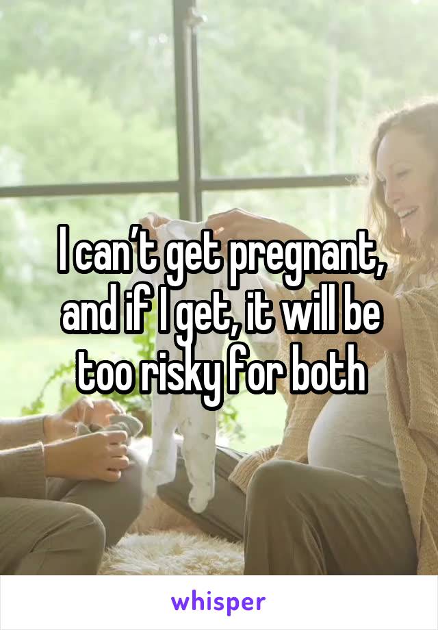 I can’t get pregnant, and if I get, it will be too risky for both