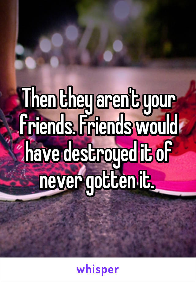 Then they aren't your friends. Friends would have destroyed it of never gotten it. 