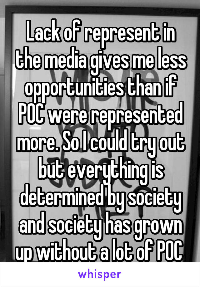 Lack of represent in the media gives me less opportunities than if POC were represented more. So I could try out but everything is determined by society and society has grown up without a lot of POC 