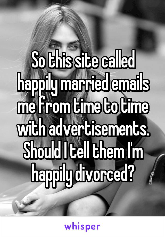 So this site called happily married emails me from time to time with advertisements. Should I tell them I'm happily divorced?