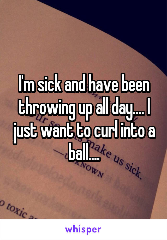 I'm sick and have been throwing up all day.... I just want to curl into a ball....