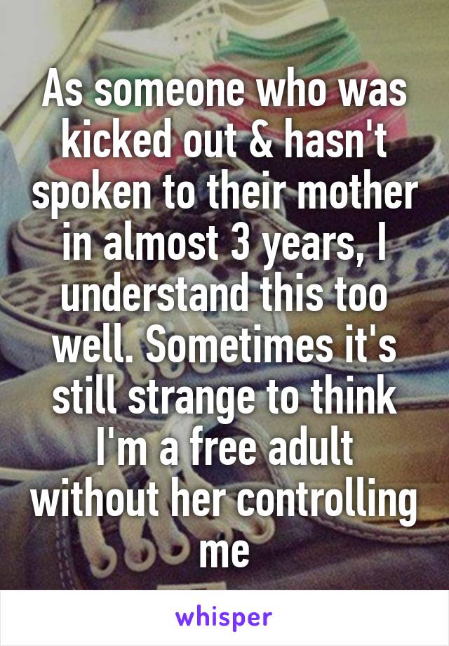 As someone who was kicked out & hasn't spoken to their mother in almost 3 years, I understand this too well. Sometimes it's still strange to think I'm a free adult without her controlling me