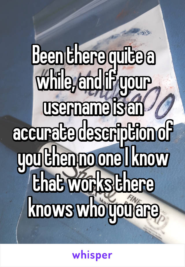 Been there quite a while, and if your username is an accurate description of you then no one I know that works there knows who you are