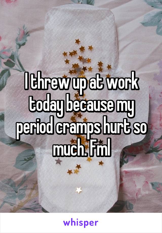 I threw up at work today because my period cramps hurt so much. Fml