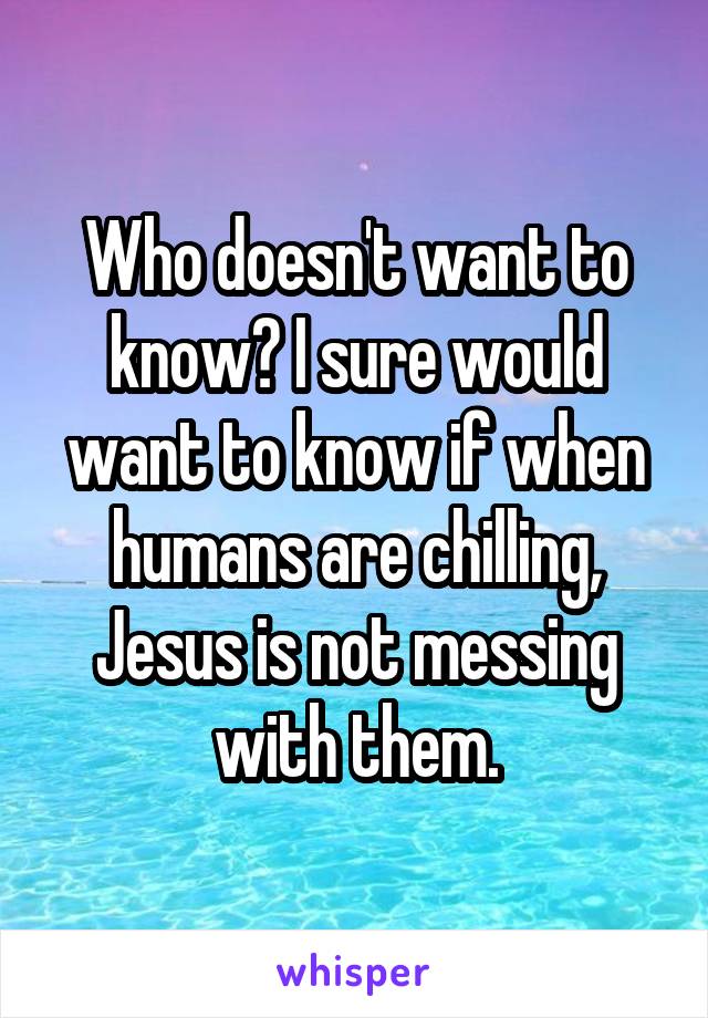 Who doesn't want to know? I sure would want to know if when humans are chilling, Jesus is not messing with them.