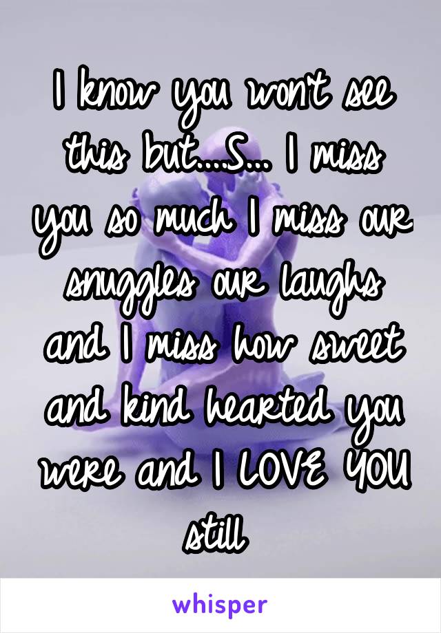 I know you won’t see this but....S... I miss you so much I miss our snuggles our laughs and I miss how sweet and kind hearted you were and I LOVE YOU still 