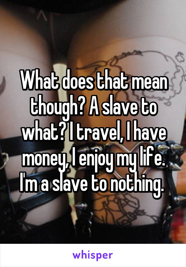 What does that mean though? A slave to what? I travel, I have money, I enjoy my life. I'm a slave to nothing. 