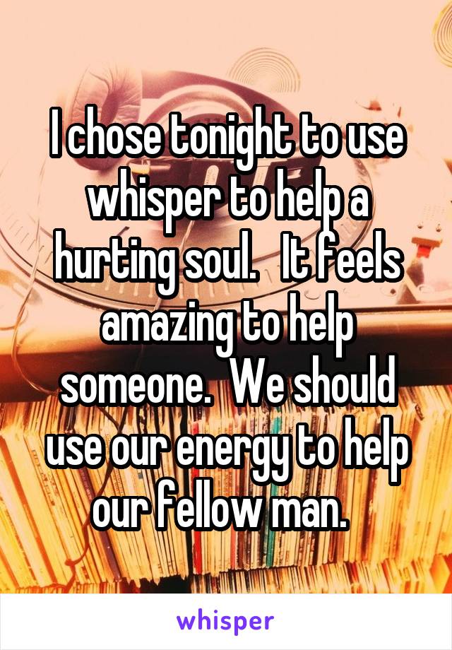 I chose tonight to use whisper to help a hurting soul.   It feels amazing to help someone.  We should use our energy to help our fellow man.  