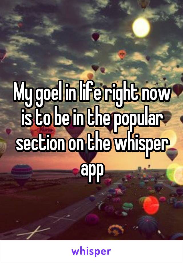 My goel in life right now is to be in the popular section on the whisper app