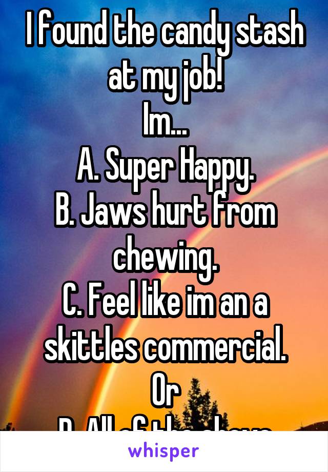 I found the candy stash at my job!
Im...
A. Super Happy.
B. Jaws hurt from chewing.
C. Feel like im an a skittles commercial.
Or
D. All of the above