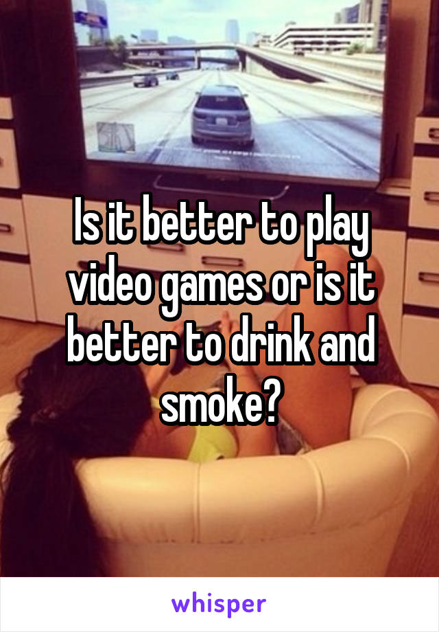 Is it better to play video games or is it better to drink and smoke?