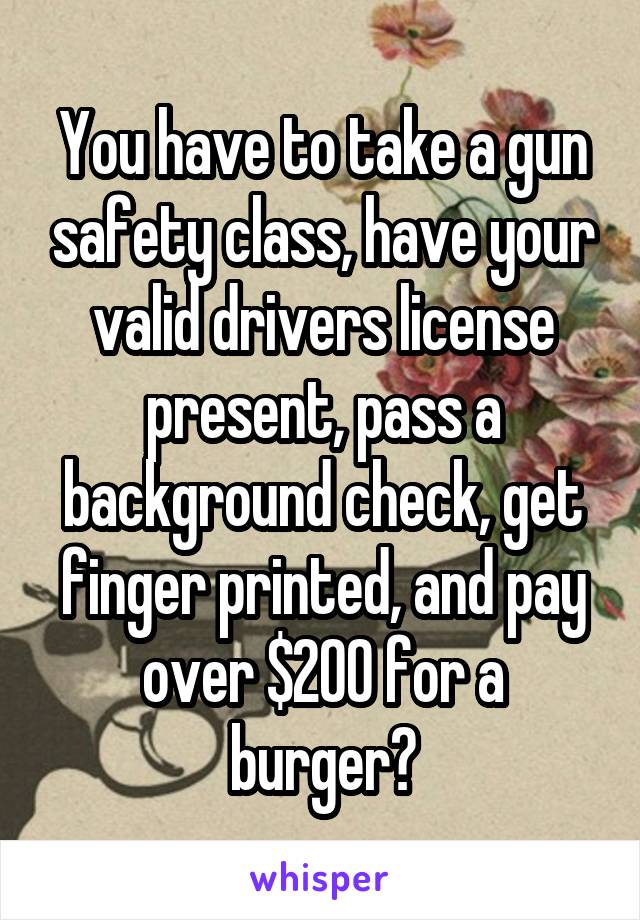 You have to take a gun safety class, have your valid drivers license present, pass a background check, get finger printed, and pay over $200 for a burger?