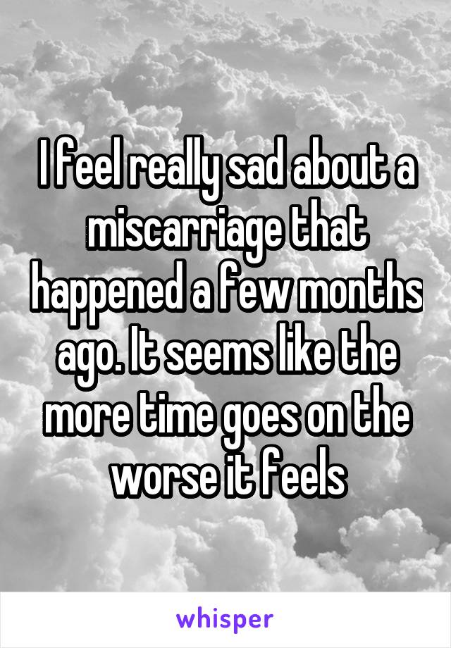 I feel really sad about a miscarriage that happened a few months ago. It seems like the more time goes on the worse it feels