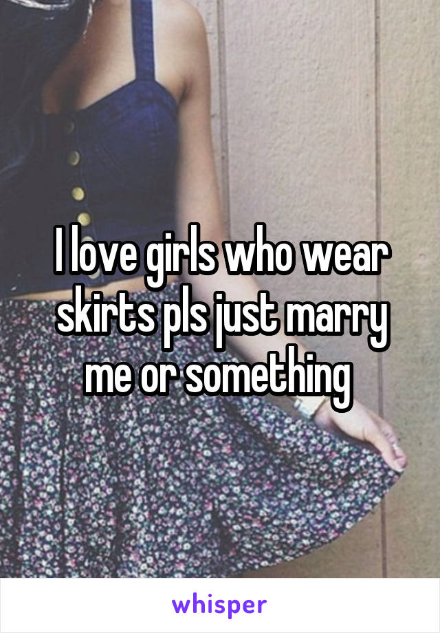 I love girls who wear skirts pls just marry me or something 