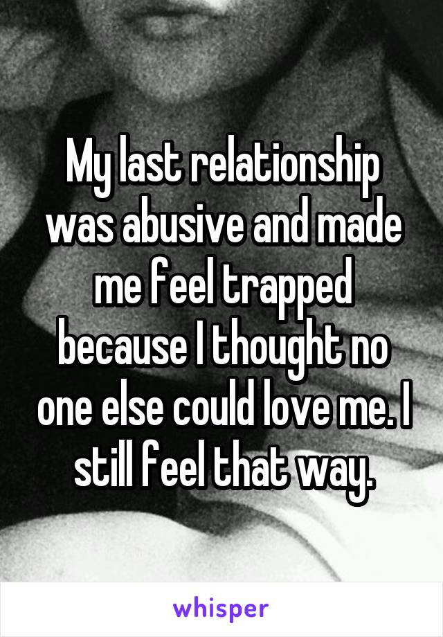 My last relationship was abusive and made me feel trapped because I thought no one else could love me. I still feel that way.