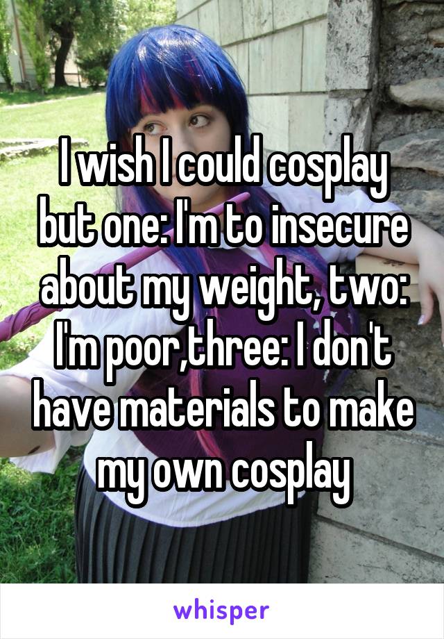 I wish I could cosplay but one: I'm to insecure about my weight, two: I'm poor,three: I don't have materials to make my own cosplay