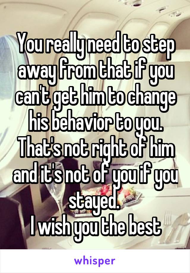 You really need to step away from that if you can't get him to change his behavior to you. That's not right of him and it's not of you if you stayed. 
I wish you the best