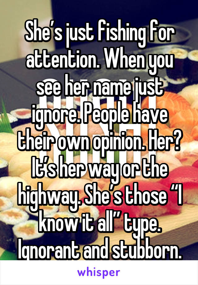 She’s just fishing for attention. When you see her name just ignore. People have their own opinion. Her? It’s her way or the highway. She’s those “I know it all” type. Ignorant and stubborn.