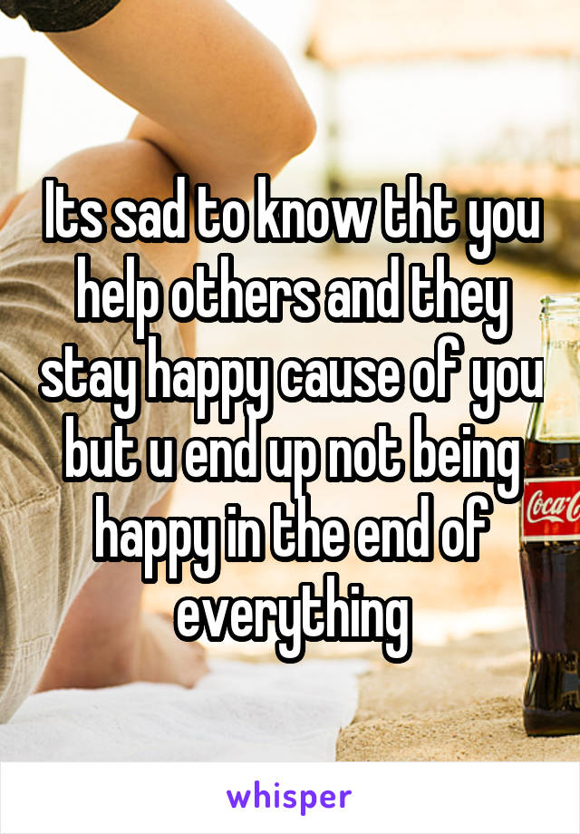 Its sad to know tht you help others and they stay happy cause of you but u end up not being happy in the end of everything