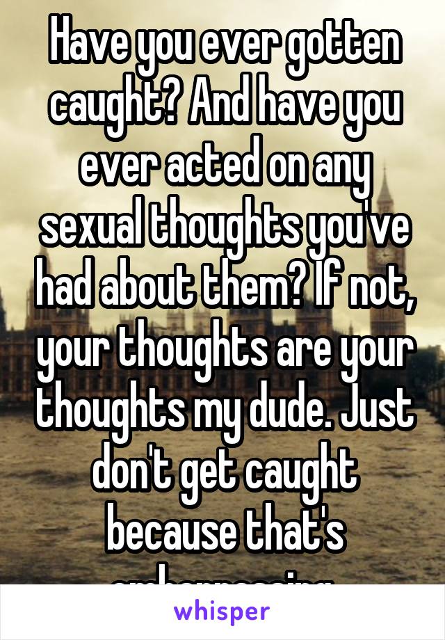 Have you ever gotten caught? And have you ever acted on any sexual thoughts you've had about them? If not, your thoughts are your thoughts my dude. Just don't get caught because that's embarrassing 