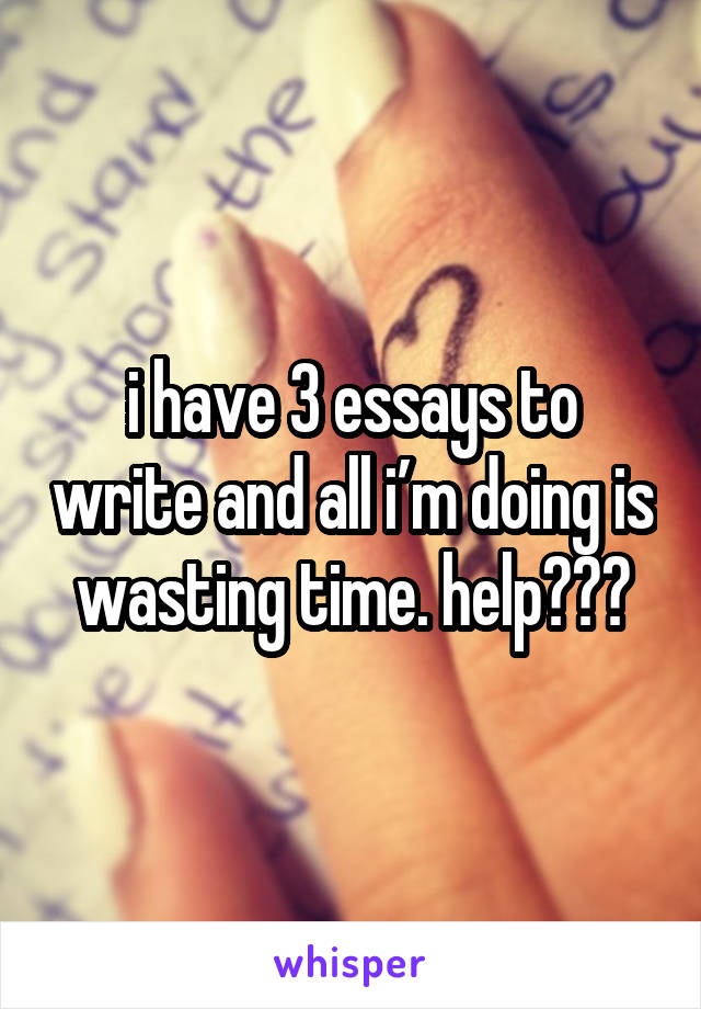 i have 3 essays to write and all i’m doing is wasting time. help???