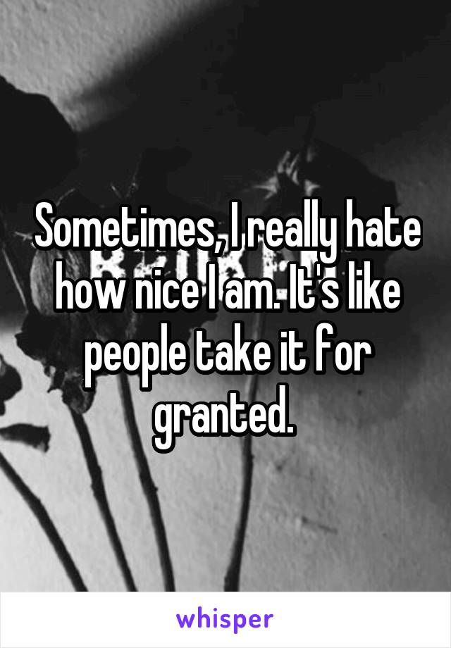 Sometimes, I really hate how nice I am. It's like people take it for granted. 