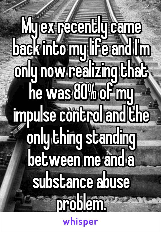 My ex recently came back into my life and I'm only now realizing that he was 80% of my impulse control and the only thing standing between me and a substance abuse problem.