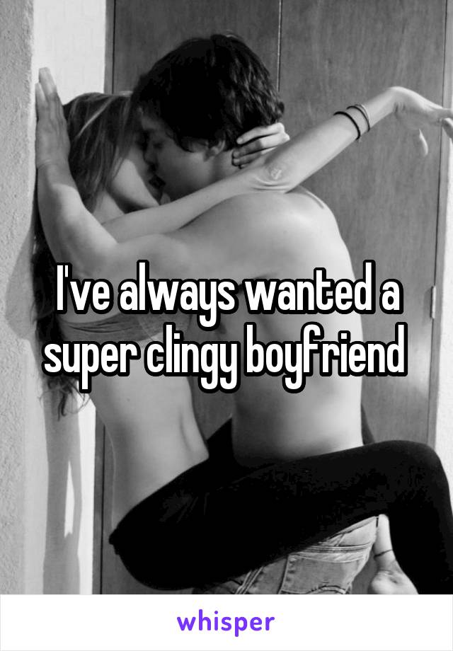 I've always wanted a super clingy boyfriend 