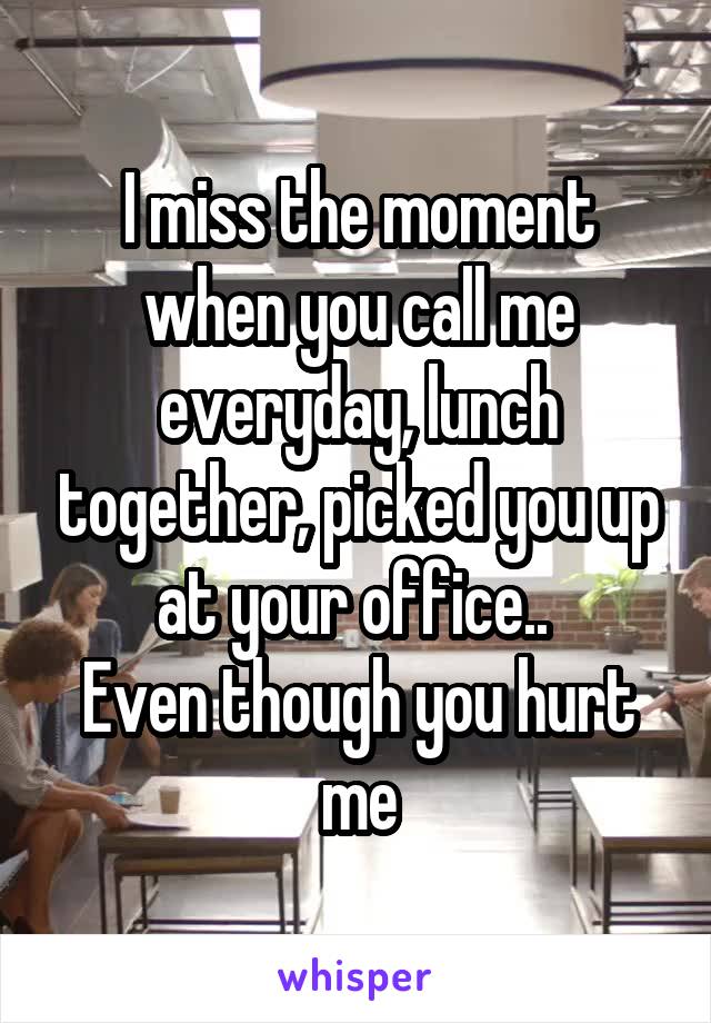 I miss the moment when you call me everyday, lunch together, picked you up at your office.. 
Even though you hurt me