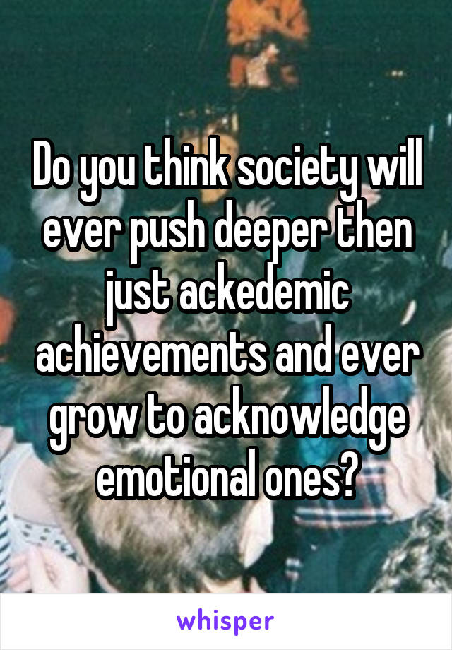 Do you think society will ever push deeper then just ackedemic achievements and ever grow to acknowledge emotional ones?