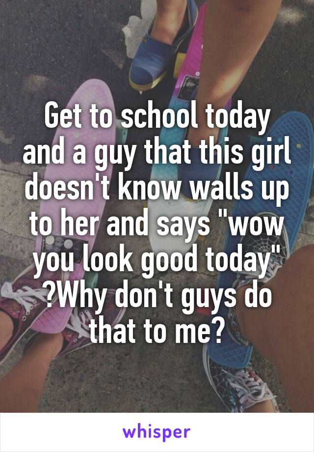 Get to school today and a guy that this girl doesn't know walls up to her and says "wow you look good today"
😥Why don't guys do that to me?